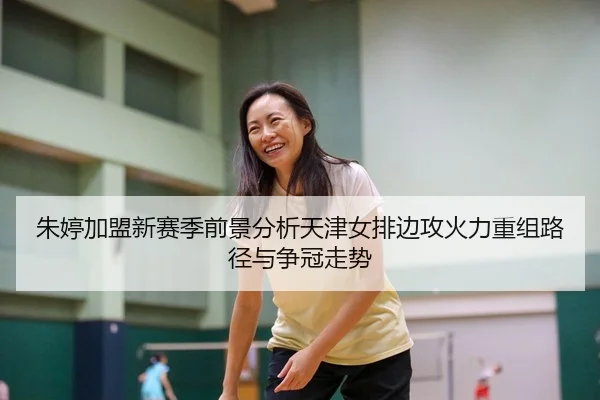 朱婷加盟新赛季前景分析天津女排边攻火力重组路径与争冠走势